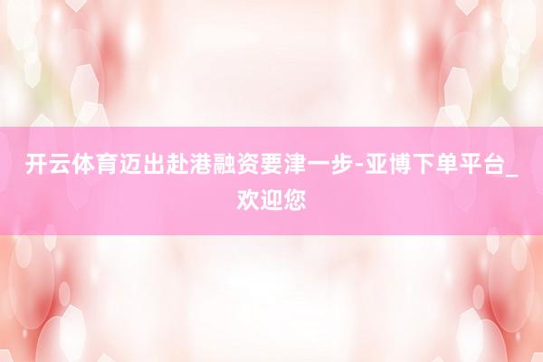 开云体育迈出赴港融资要津一步-亚博下单平台_欢迎您