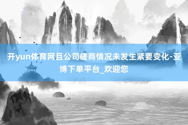 开yun体育网且公司磋商情况未发生紧要变化-亚博下单平台_欢迎您