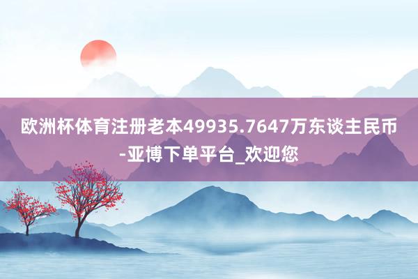 欧洲杯体育注册老本49935.7647万东谈主民币-亚博下单平台_欢迎您
