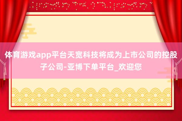 体育游戏app平台天宽科技将成为上市公司的控股子公司-亚博下单平台_欢迎您