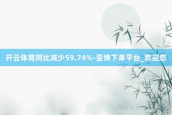 开云体育同比减少59.74%-亚博下单平台_欢迎您