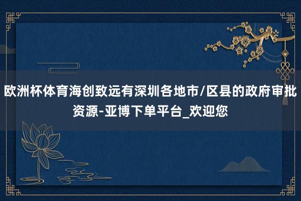 欧洲杯体育海创致远有深圳各地市/区县的政府审批资源-亚博下单平台_欢迎您