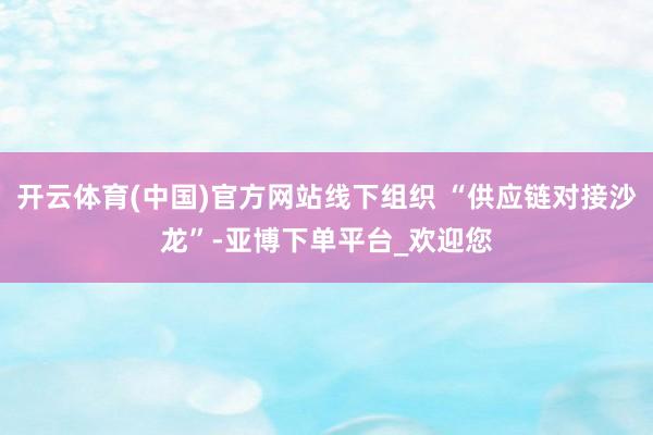 开云体育(中国)官方网站线下组织 “供应链对接沙龙”-亚博下单平台_欢迎您