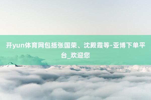 开yun体育网包括张国荣、沈殿霞等-亚博下单平台_欢迎您