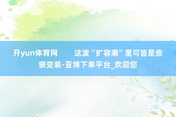 开yun体育网        这波“扩容潮”里可皆是些狠变装-亚博下单平台_欢迎您