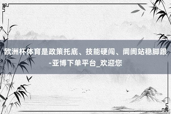 欧洲杯体育是政策托底、技能硬闯、阛阓站稳脚跟-亚博下单平台_欢迎您