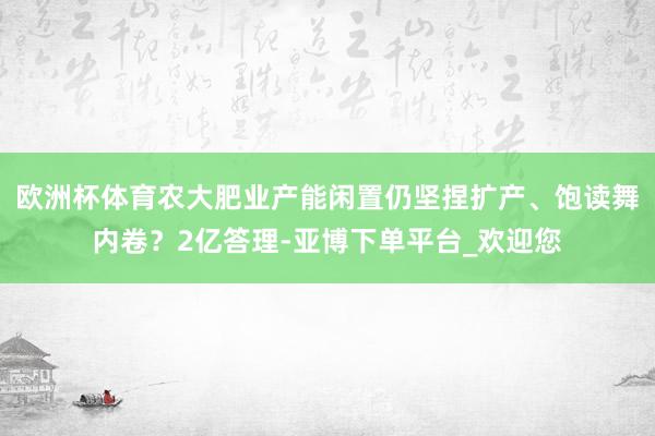 欧洲杯体育农大肥业产能闲置仍坚捏扩产、饱读舞内卷？2亿答理-亚博下单平台_欢迎您