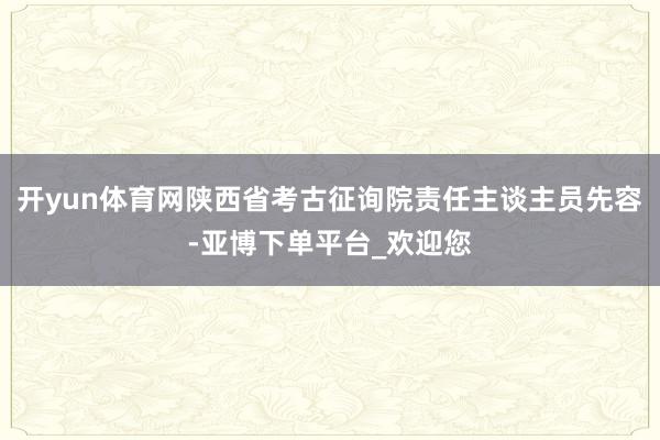 开yun体育网陕西省考古征询院责任主谈主员先容-亚博下单平台_欢迎您