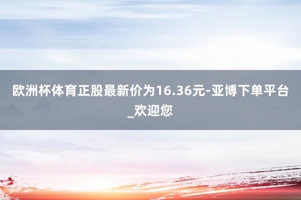 欧洲杯体育正股最新价为16.36元-亚博下单平台_欢迎您