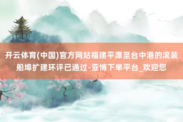 开云体育(中国)官方网站福建平潭至台中港的滚装船埠扩建环评已通过-亚博下单平台_欢迎您
