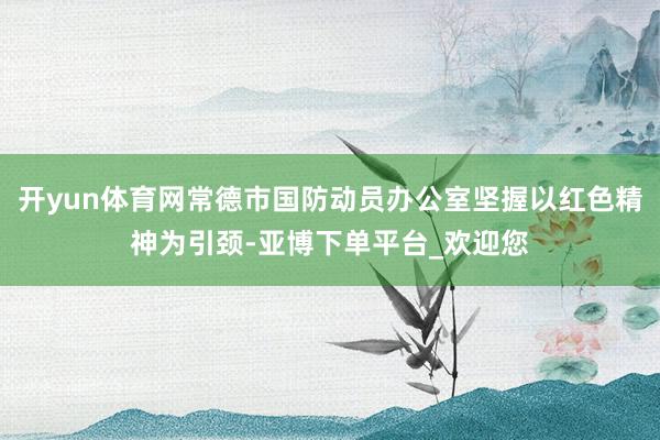 开yun体育网常德市国防动员办公室坚握以红色精神为引颈-亚博下单平台_欢迎您