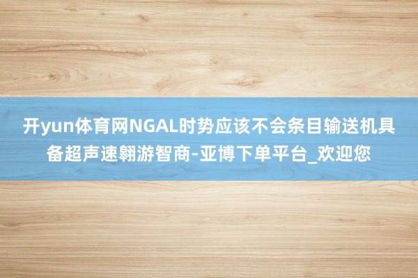 开yun体育网NGAL时势应该不会条目输送机具备超声速翱游智商-亚博下单平台_欢迎您