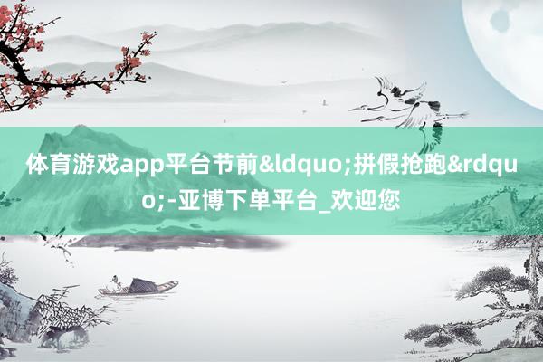 体育游戏app平台节前&ldquo;拼假抢跑&rdquo;-亚博下单平台_欢迎您