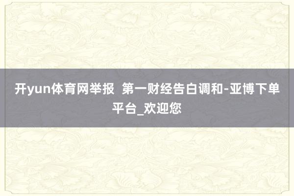 开yun体育网举报  第一财经告白调和-亚博下单平台_欢迎您