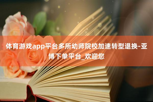 体育游戏app平台多所幼师院校加速转型退换-亚博下单平台_欢迎您