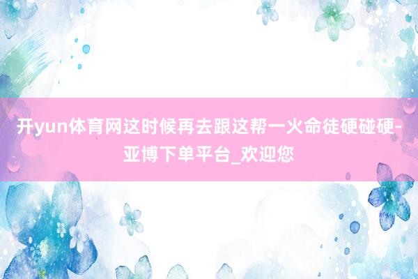 开yun体育网这时候再去跟这帮一火命徒硬碰硬-亚博下单平台_欢迎您