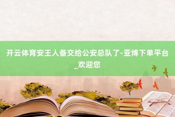 开云体育安王人备交给公安总队了-亚博下单平台_欢迎您