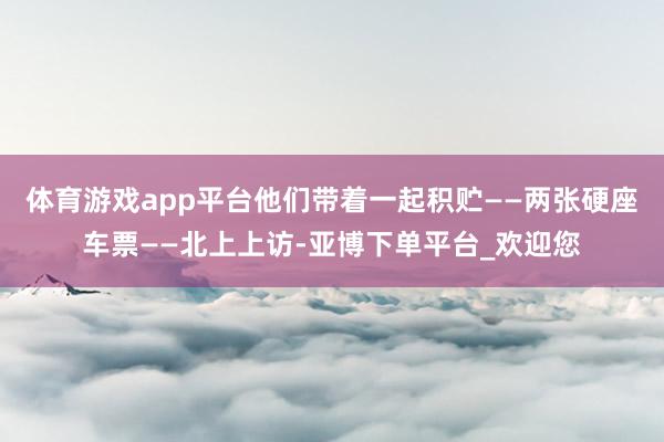 体育游戏app平台他们带着一起积贮——两张硬座车票——北上上访-亚博下单平台_欢迎您