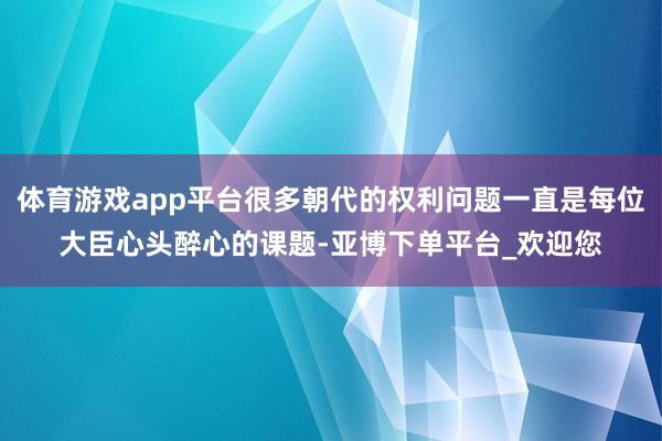 体育游戏app平台很多朝代的权利问题一直是每位大臣心头醉心的课题-亚博下单平台_欢迎您