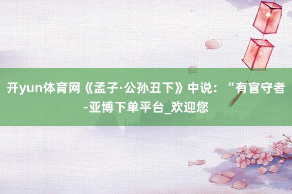 开yun体育网《孟子·公孙丑下》中说：“有官守者-亚博下单平台_欢迎您