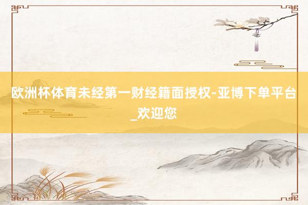 欧洲杯体育未经第一财经籍面授权-亚博下单平台_欢迎您