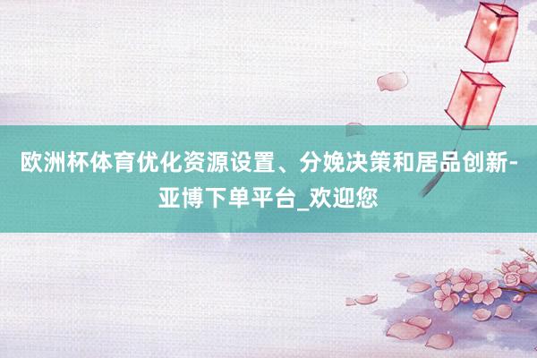 欧洲杯体育优化资源设置、分娩决策和居品创新-亚博下单平台_欢迎您