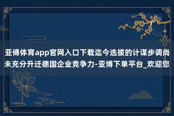亚傅体育app官网入口下载迄今选拔的计谋步调尚未充分升迁德国企业竞争力-亚博下单平台_欢迎您