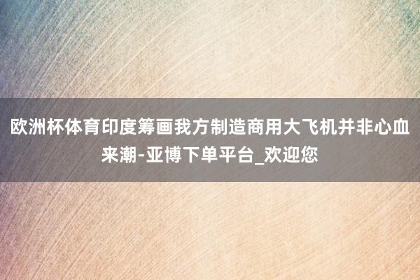 欧洲杯体育印度筹画我方制造商用大飞机并非心血来潮-亚博下单平台_欢迎您