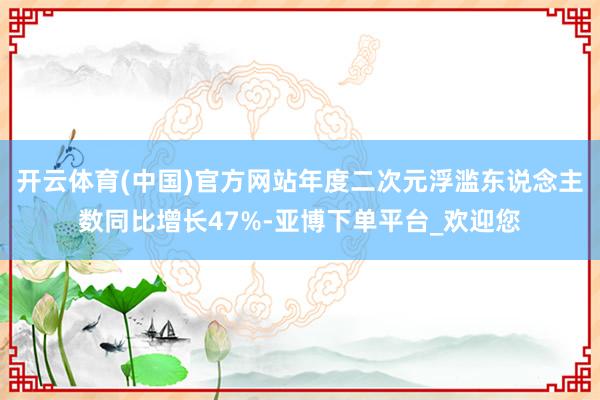 开云体育(中国)官方网站年度二次元浮滥东说念主数同比增长47%-亚博下单平台_欢迎您