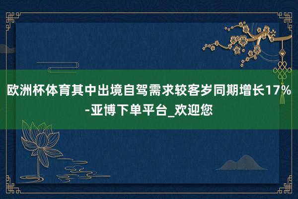 欧洲杯体育其中出境自驾需求较客岁同期增长17%-亚博下单平台_欢迎您