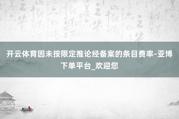 开云体育因未按限定推论经备案的条目费率-亚博下单平台_欢迎您