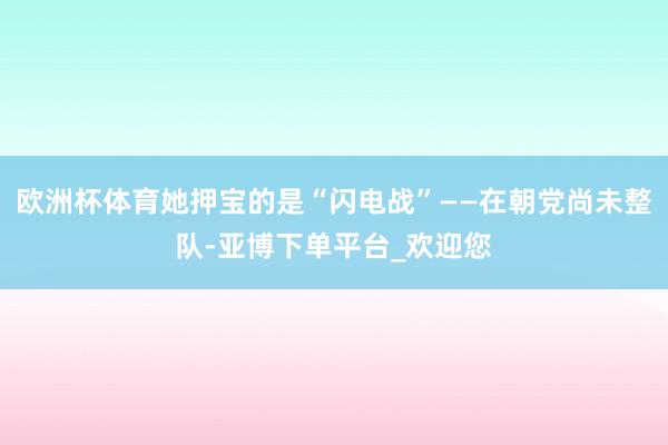 欧洲杯体育她押宝的是“闪电战”——在朝党尚未整队-亚博下单平台_欢迎您