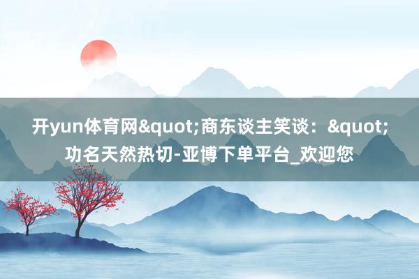 开yun体育网"商东谈主笑谈："功名天然热切-亚博下单平台_欢迎您