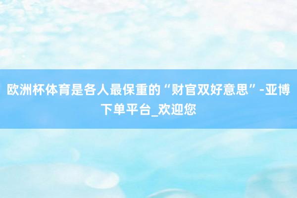 欧洲杯体育是各人最保重的“财官双好意思”-亚博下单平台_欢迎您