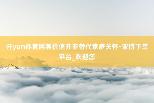 开yun体育网其价值并非替代家庭关怀-亚博下单平台_欢迎您