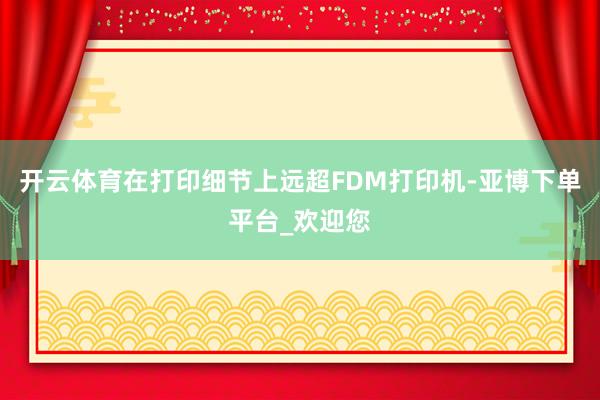 开云体育在打印细节上远超FDM打印机-亚博下单平台_欢迎您