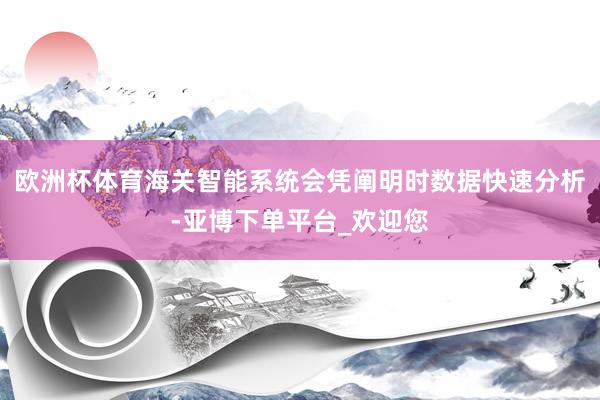 欧洲杯体育海关智能系统会凭阐明时数据快速分析-亚博下单平台_欢迎您
