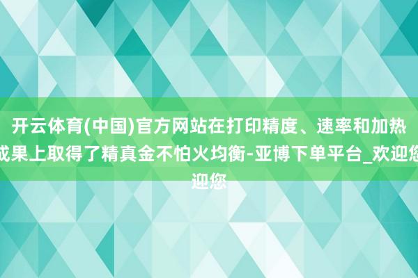 开云体育(中国)官方网站在打印精度、速率和加热成果上取得了精真金不怕火均衡-亚博下单平台_欢迎您