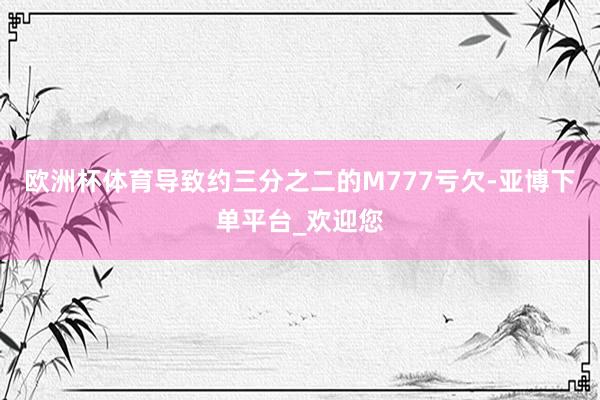 欧洲杯体育导致约三分之二的M777亏欠-亚博下单平台_欢迎您