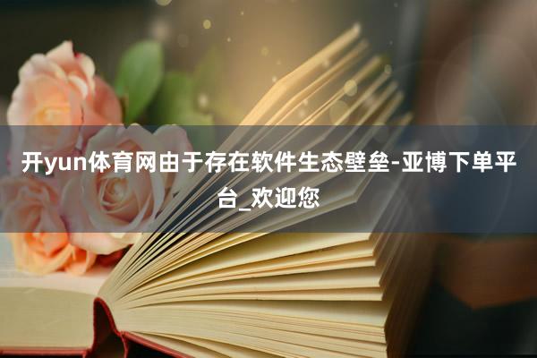 开yun体育网由于存在软件生态壁垒-亚博下单平台_欢迎您